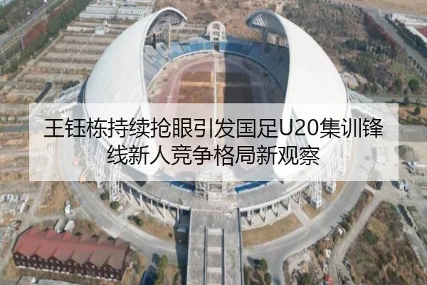 王钰栋持续抢眼引发国足U20集训锋线新人竞争格局新观察
